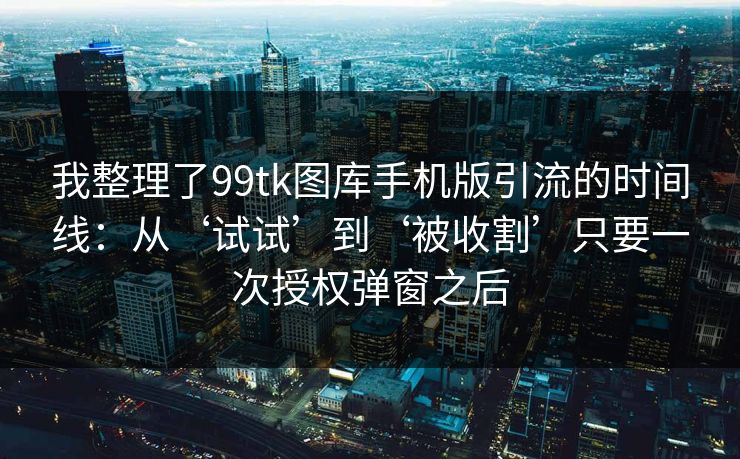 我整理了99tk图库手机版引流的时间线：从‘试试’到‘被收割’只要一次授权弹窗之后