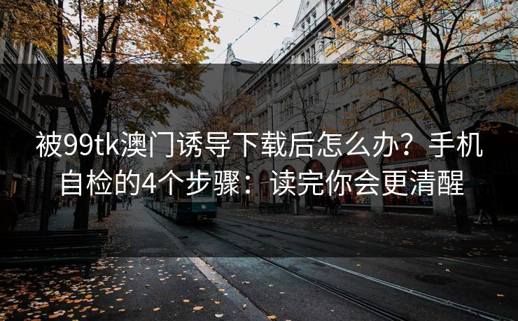 被99tk澳门诱导下载后怎么办？手机自检的4个步骤：读完你会更清醒