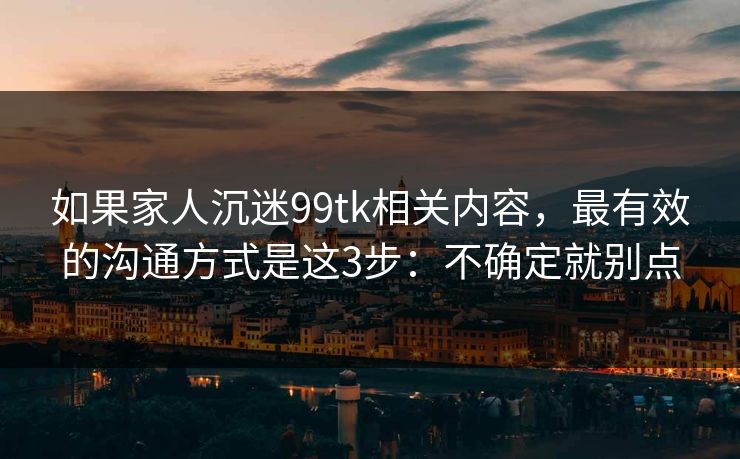 如果家人沉迷99tk相关内容，最有效的沟通方式是这3步：不确定就别点