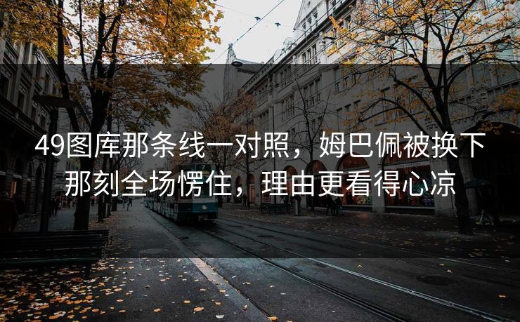 49图库那条线一对照，姆巴佩被换下那刻全场愣住，理由更看得心凉