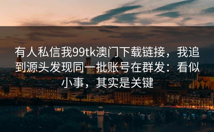 有人私信我99tk澳门下载链接，我追到源头发现同一批账号在群发：看似小事，其实是关键