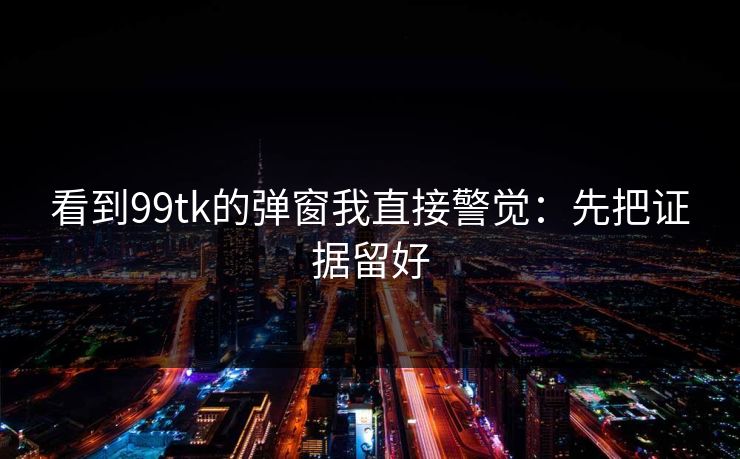 看到99tk的弹窗我直接警觉：先把证据留好