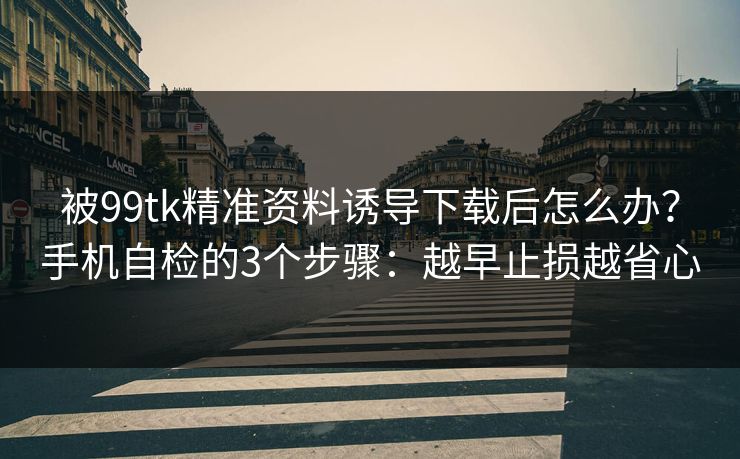 被99tk精准资料诱导下载后怎么办？手机自检的3个步骤：越早止损越省心