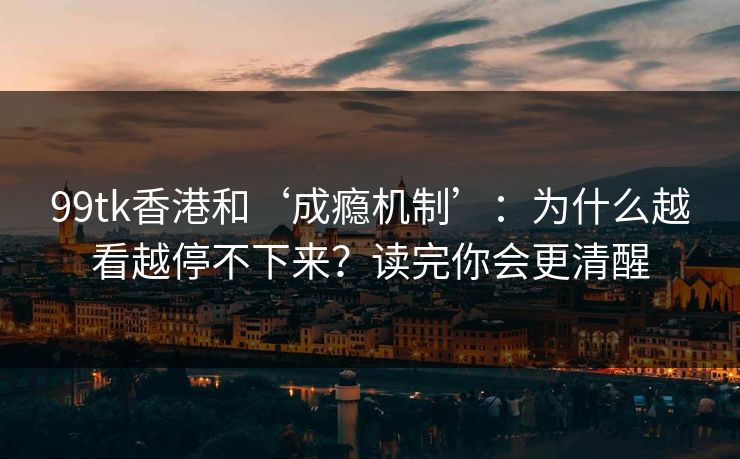99tk香港和‘成瘾机制’：为什么越看越停不下来？读完你会更清醒