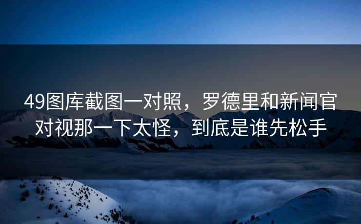 49图库截图一对照，罗德里和新闻官对视那一下太怪，到底是谁先松手
