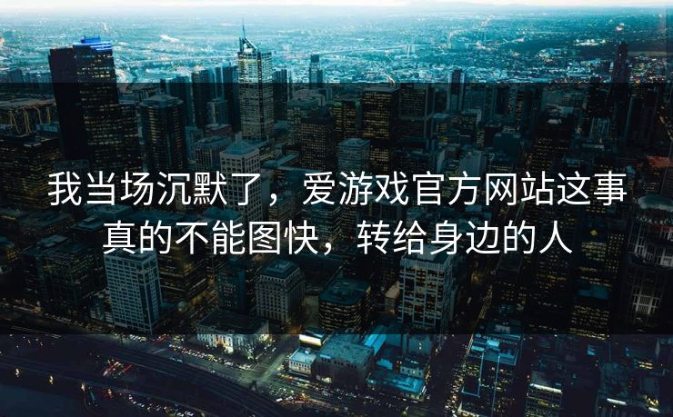 我当场沉默了,爱游戏官方网站这事真的不能图快,转给身边的人 我当场沉默了,爱游戏官方网站这事真的不能图快,转给身边的人
